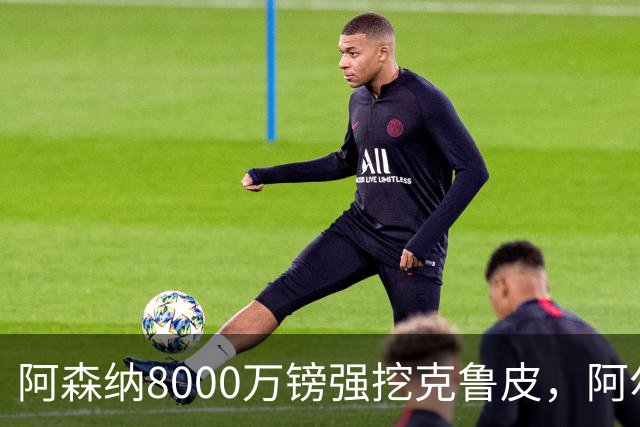 阿森纳8000万镑强挖克鲁皮，阿尔特塔冬窗补强锋线